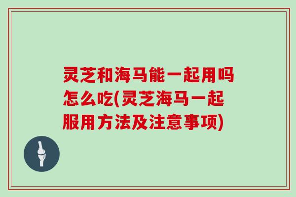 灵芝和海马能一起用吗怎么吃(灵芝海马一起服用方法及注意事项)