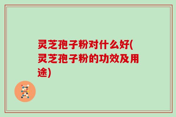灵芝孢子粉对什么好(灵芝孢子粉的功效及用途)