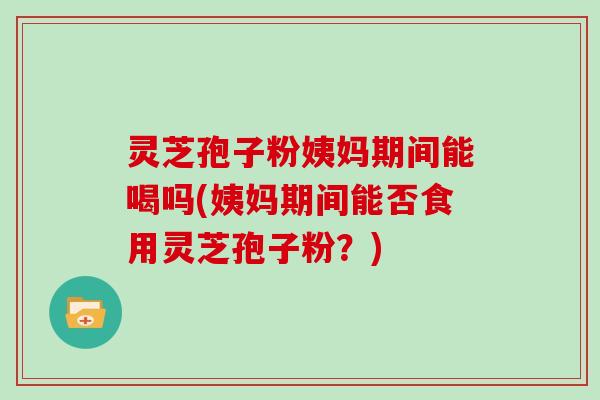灵芝孢子粉姨妈期间能喝吗(姨妈期间能否食用灵芝孢子粉?)