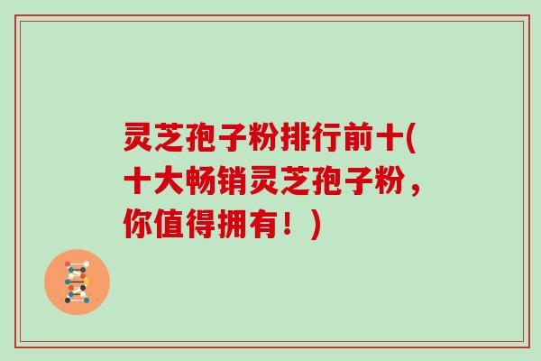 灵芝孢子粉排行前十(十大畅销灵芝孢子粉，你值得拥有！)