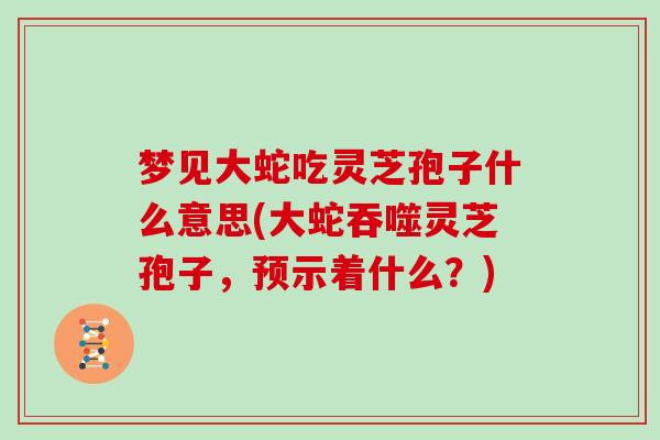 梦见大蛇吃灵芝孢子什么意思(大蛇吞噬灵芝孢子，预示着什么？)