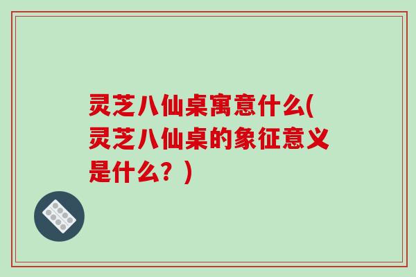 灵芝八仙桌寓意什么(灵芝八仙桌的象征意义是什么?)
