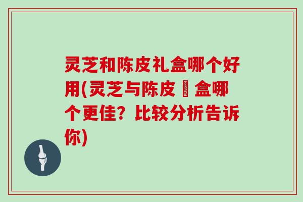 灵芝和陈皮礼盒哪个好用(灵芝与陈皮禮盒哪个更佳?比较分析告诉你)