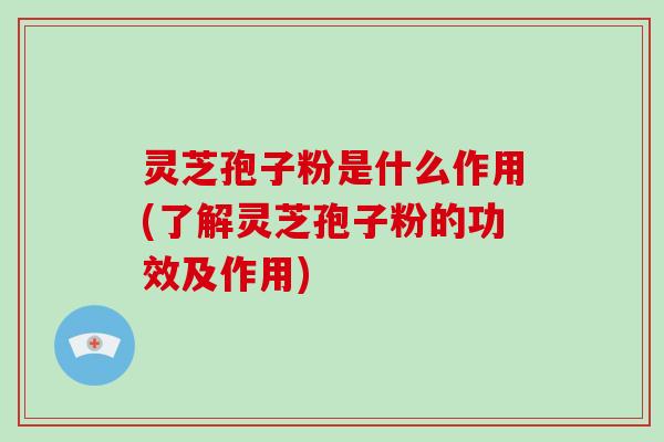 灵芝孢子粉是什么作用(了解灵芝孢子粉的功效及作用)