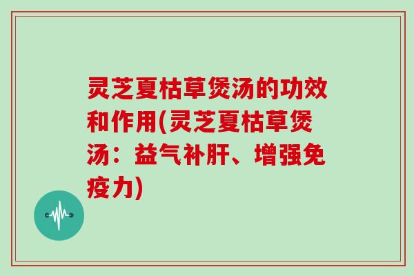 灵芝夏枯草煲汤的功效和作用(灵芝夏枯草煲汤：益气补肝、增强免疫力)