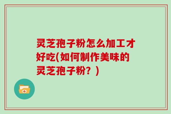 灵芝孢子粉怎么加工才好吃(如何制作美味的灵芝孢子粉？)