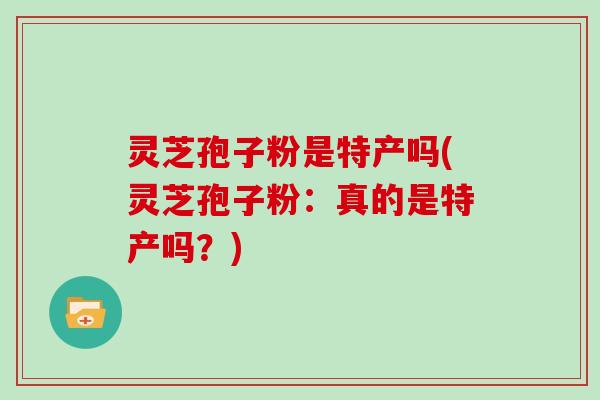 灵芝孢子粉是特产吗(灵芝孢子粉:真的是特产吗?)