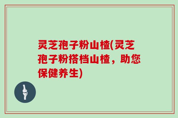 灵芝孢子粉山楂(灵芝孢子粉搭档山楂,助您保健养生)