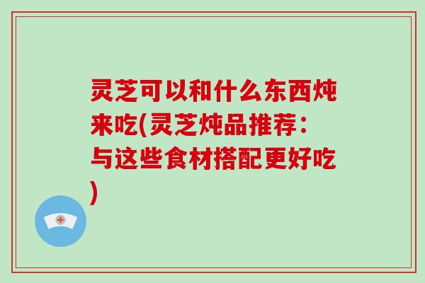 灵芝可以和什么东西炖来吃(灵芝炖品推荐:与这些食材搭配更好吃)
