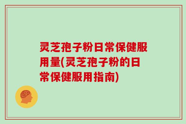 灵芝孢子粉日常保健服用量(灵芝孢子粉的日常保健服用指南)