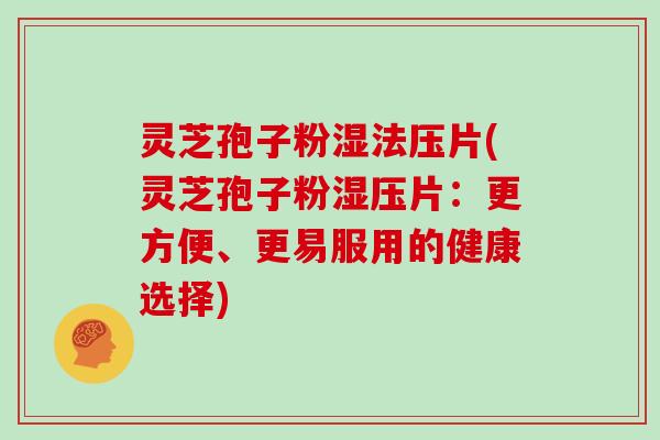灵芝孢子粉湿法压片(灵芝孢子粉湿压片:更方便、更易服用的健康选择)