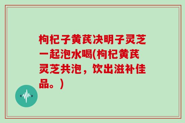 枸杞子黄芪决明子灵芝一起泡水喝(枸杞黄芪灵芝共泡,饮出滋补佳品。)