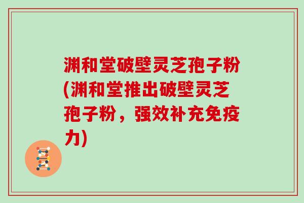 渊和堂破壁灵芝孢子粉(渊和堂推出破壁灵芝孢子粉,强效补充免疫力)