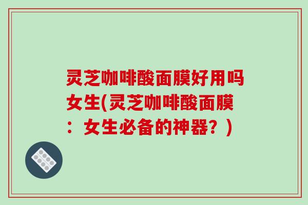 灵芝咖啡酸面膜好用吗女生(灵芝咖啡酸面膜:女生必备的神器?)