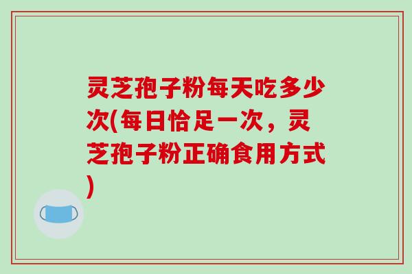 灵芝孢子粉每天吃多少次(每日恰足一次,灵芝孢子粉正确食用方式)