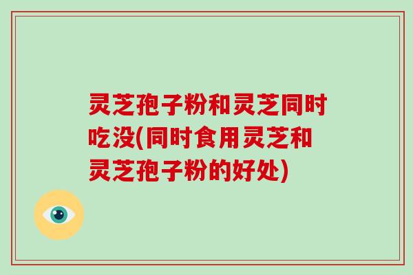 灵芝孢子粉和灵芝同时吃没(同时食用灵芝和灵芝孢子粉的好处)
