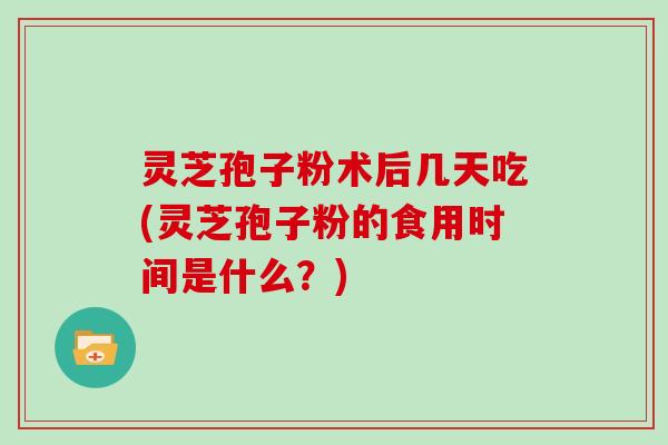 灵芝孢子粉术后几天吃(灵芝孢子粉的食用时间是什么?)