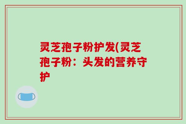 灵芝孢子粉护发(灵芝孢子粉:头发的营养守护