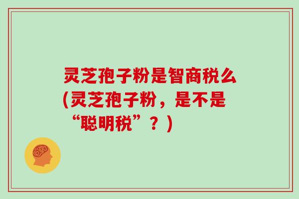 灵芝孢子粉是智商税么(灵芝孢子粉，是不是“聪明税”？)