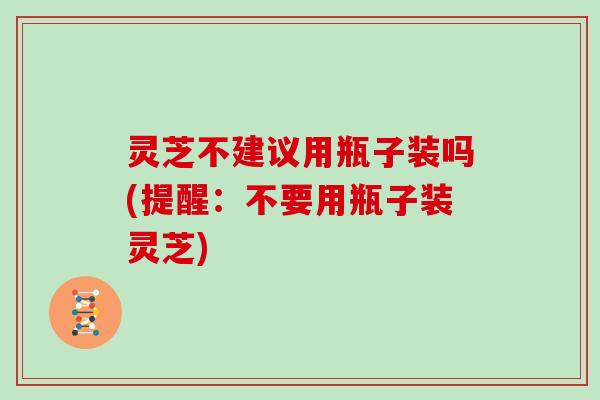 灵芝不建议用瓶子装吗(提醒：不要用瓶子装灵芝)
