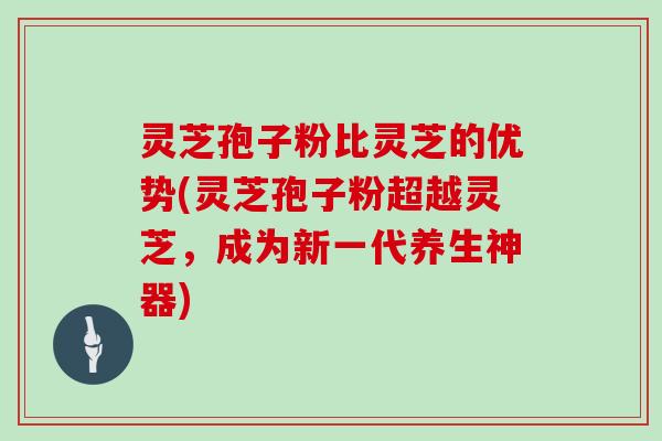 灵芝孢子粉比灵芝的优势(灵芝孢子粉超越灵芝，成为新一代养生神器)