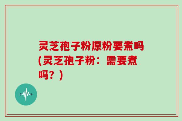 灵芝孢子粉原粉要煮吗(灵芝孢子粉:需要煮吗?)