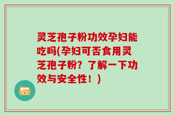 灵芝孢子粉功效孕妇能吃吗(孕妇可否食用灵芝孢子粉?了解一下功效与安全性!)