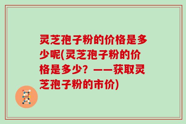 灵芝孢子粉的价格是多少呢(灵芝孢子粉的价格是多少？——获取灵芝孢子粉的市价)