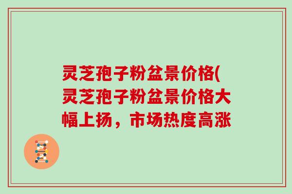 灵芝孢子粉盆景价格(灵芝孢子粉盆景价格大幅上扬,市场热度高涨