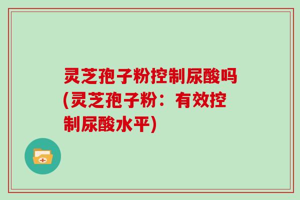 灵芝孢子粉控制尿酸吗(灵芝孢子粉:有效控制尿酸水平)