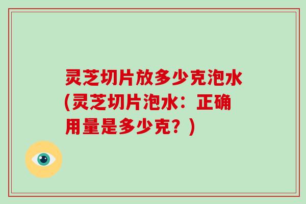 灵芝切片放多少克泡水(灵芝切片泡水:正确用量是多少克?)