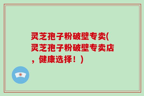 灵芝孢子粉破壁专卖(灵芝孢子粉破壁专卖店，健康选择！)