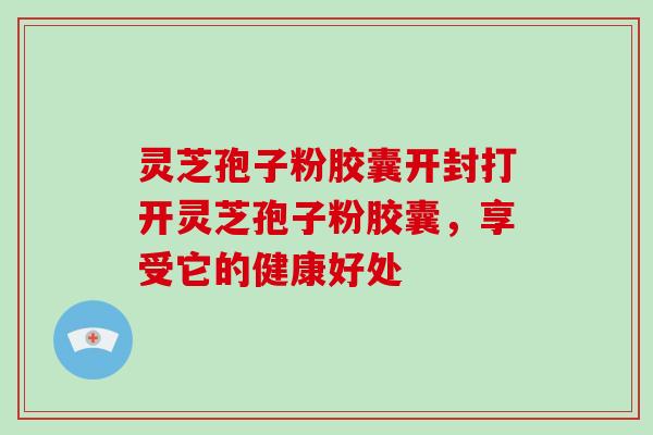 灵芝孢子粉胶囊开封打开灵芝孢子粉胶囊,享受它的健康好处