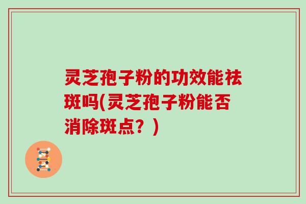 灵芝孢子粉的功效能祛斑吗(灵芝孢子粉能否消除斑点？)