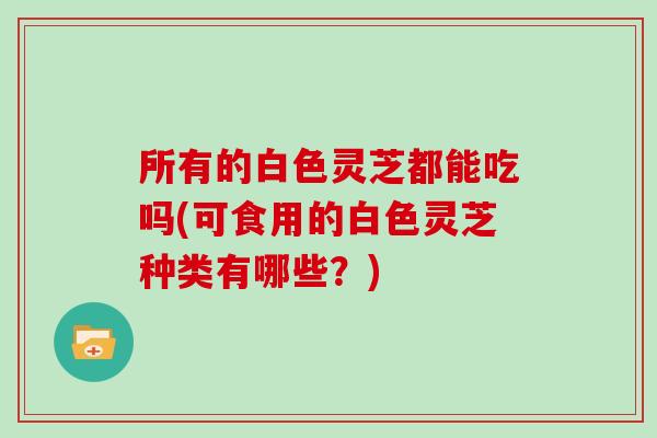 所有的白色灵芝都能吃吗(可食用的白色灵芝种类有哪些?)