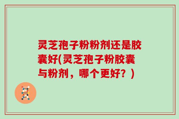 灵芝孢子粉粉剂还是胶囊好(灵芝孢子粉胶囊与粉剂，哪个更好？)