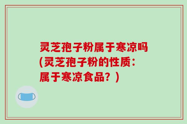 灵芝孢子粉属于寒凉吗(灵芝孢子粉的性质:属于寒凉食品?)