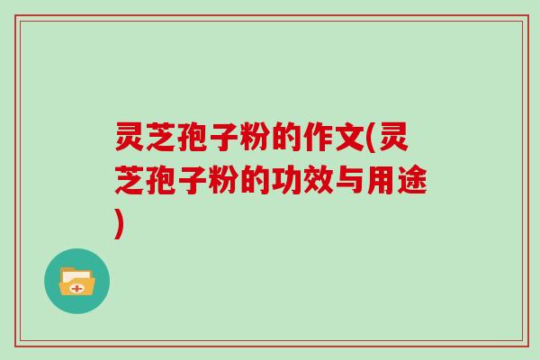 灵芝孢子粉的作文(灵芝孢子粉的功效与用途)