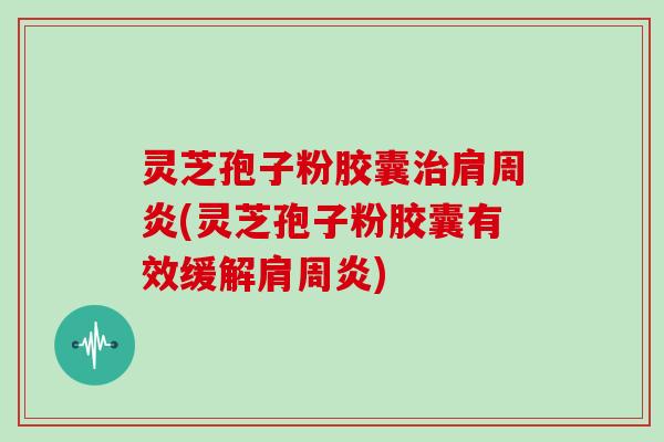 灵芝孢子粉胶囊治肩周炎(灵芝孢子粉胶囊有效缓解肩周炎)