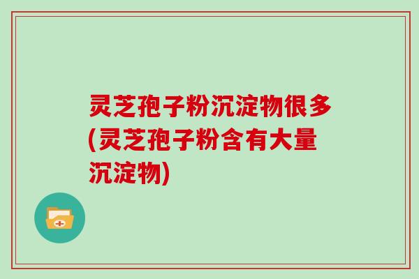 灵芝孢子粉沉淀物很多(灵芝孢子粉含有大量沉淀物)