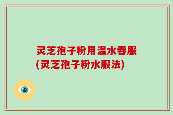 灵芝孢子粉用温水吞服(灵芝孢子粉水服法)