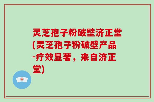 灵芝孢子粉破壁济正堂(灵芝孢子粉破壁产品-疗效显著,来自济正堂)