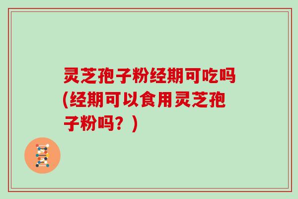灵芝孢子粉经期可吃吗(经期可以食用灵芝孢子粉吗?)