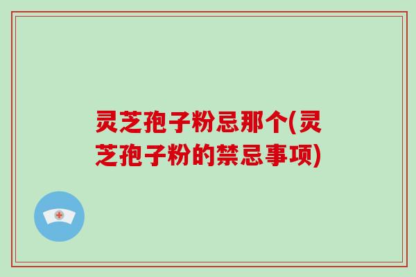 灵芝孢子粉忌那个(灵芝孢子粉的禁忌事项)