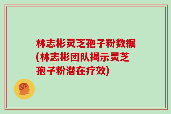 林志彬灵芝孢子粉数据(林志彬团队揭示灵芝孢子粉潜在疗效)
