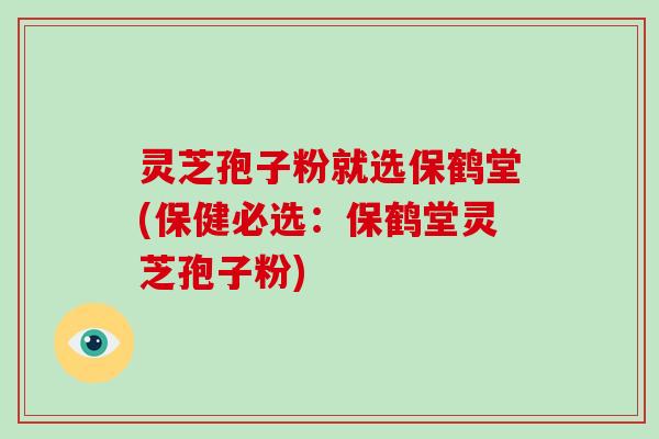 灵芝孢子粉就选保鹤堂(保健必选:保鹤堂灵芝孢子粉)