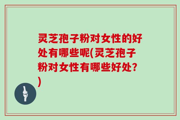 灵芝孢子粉对女性的好处有哪些呢(灵芝孢子粉对女性有哪些好处?)