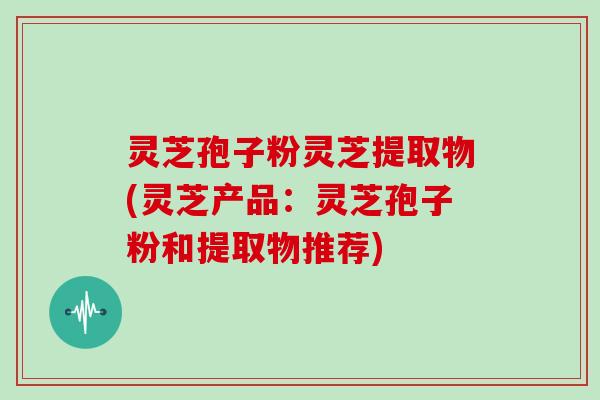 灵芝孢子粉灵芝提取物(灵芝产品:灵芝孢子粉和提取物推荐)