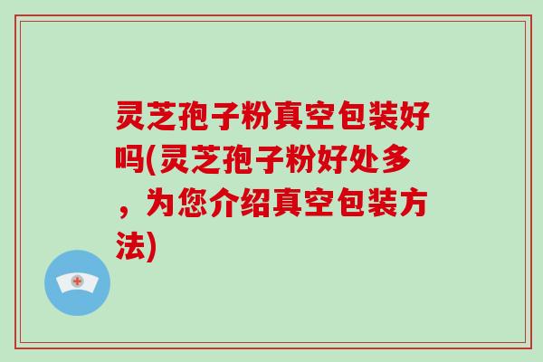 灵芝孢子粉真空包装好吗(灵芝孢子粉好处多，为您介绍真空包装方法)