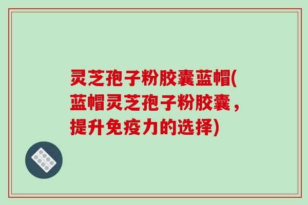 灵芝孢子粉胶囊蓝帽(蓝帽灵芝孢子粉胶囊，提升免疫力的选择)